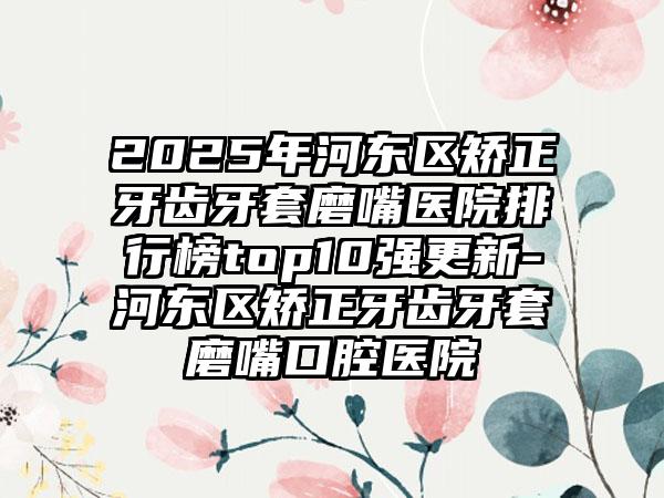 2025年河东区矫正牙齿牙套磨嘴医院排行榜top10强更新-河东区矫正牙齿牙套磨嘴口腔医院