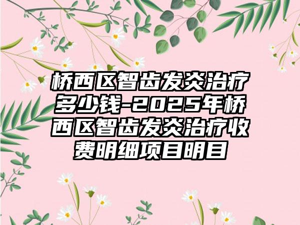 桥西区智齿发炎治疗多少钱-2025年桥西区智齿发炎治疗收费明细项目明目