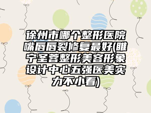 徐州市哪个整形医院嘴唇唇裂修复最好(睢宁圣蓉整形美容形象设计中心五强医美实力不小看)