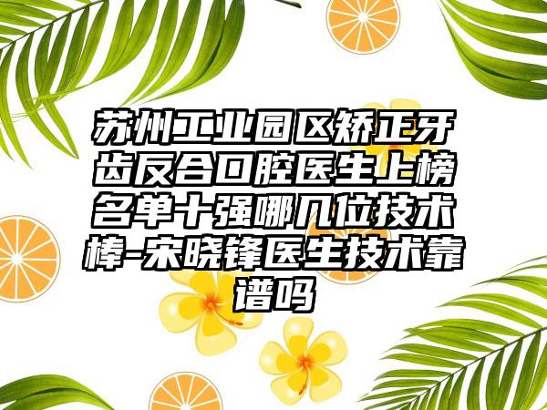 苏州工业园区矫正牙齿反合口腔医生上榜名单十强哪几位技术棒-宋晓锋医生技术靠谱吗
