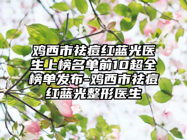 鸡西市祛痘红蓝光医生上榜名单前10超全榜单发布-鸡西市祛痘红蓝光整形医生