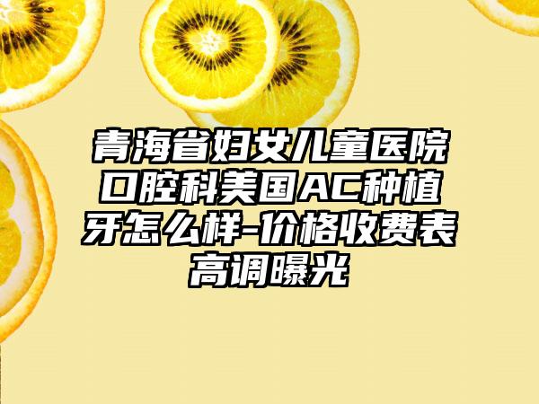 青海省妇女儿童医院口腔科美国AC种植牙怎么样-价格收费表高调曝光