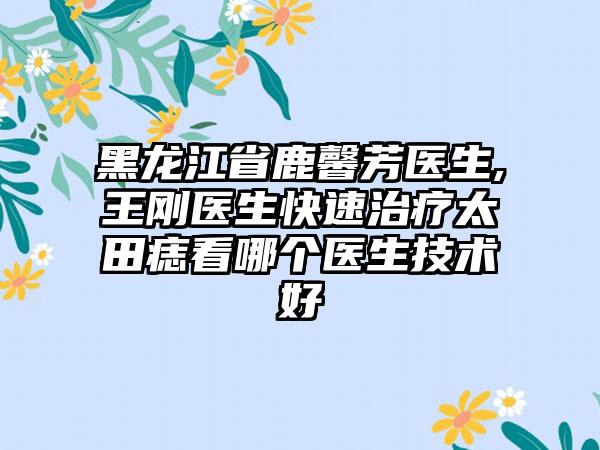 黑龙江省鹿馨芳医生,王刚医生快速治疗太田痣看哪个医生技术好