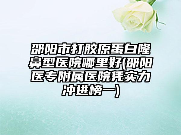 邵阳市打胶原蛋白隆鼻型医院哪里好(邵阳医专附属医院凭实力冲进榜一)