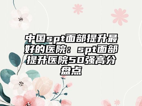 中国spt面部提升最好的医院：spt面部提升医院50强高分盘点