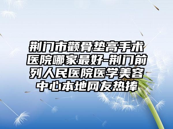 荆门市颧骨垫高手术医院哪家最好-荆门前列人民医院医学美容中心本地网友热捧