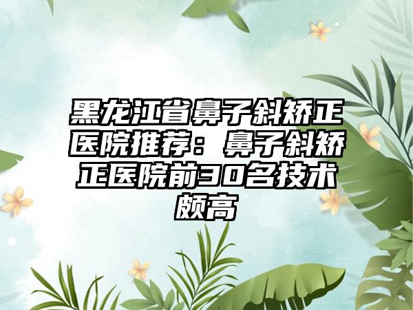 黑龙江省鼻子斜矫正医院推荐：鼻子斜矫正医院前30名技术颇高
