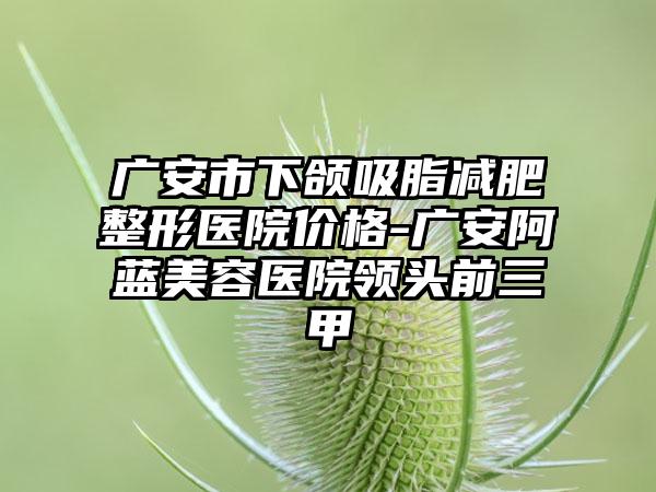 广安市下颌吸脂减肥整形医院价格-广安阿蓝美容医院领头前三甲
