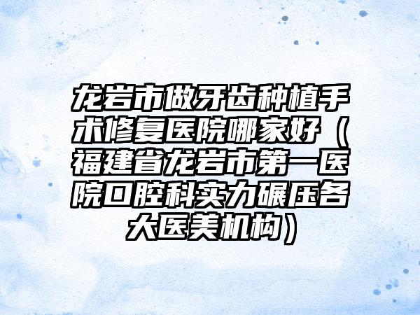 龙岩市做牙齿种植手术修复医院哪家好（福建省龙岩市第一医院口腔科实力碾压各大医美机构）