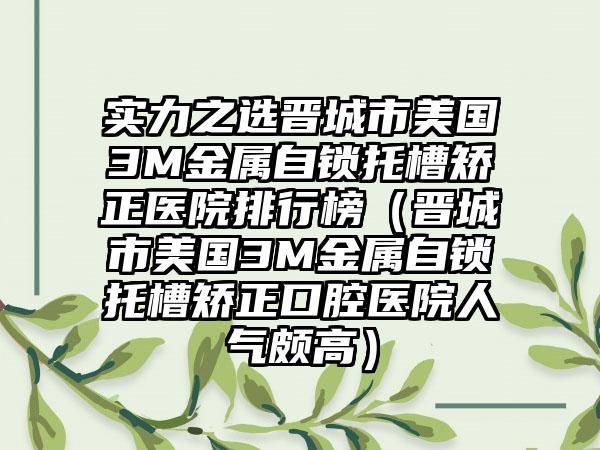 实力之选晋城市美国3M金属自锁托槽矫正医院排行榜（晋城市美国3M金属自锁托槽矫正口腔医院人气颇高）