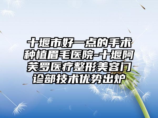 十堰市好一点的手术种植眉毛医院-十堰阿芙罗医疗整形美容门诊部技术优势出炉
