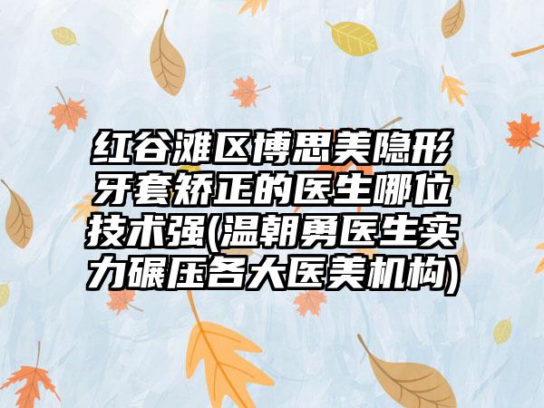 红谷滩区博思美隐形牙套矫正的医生哪位技术强(温朝勇医生实力碾压各大医美机构)