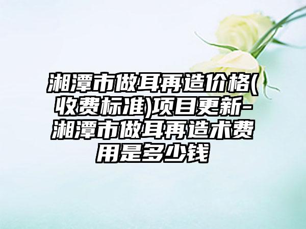 湘潭市做耳再造价格(收费标准)项目更新-湘潭市做耳再造术费用是多少钱