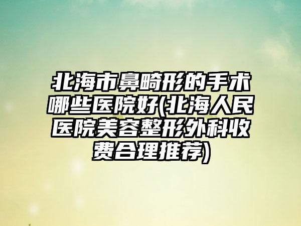 北海市鼻畸形的手术哪些医院好(北海人民医院美容整形外科收费合理推荐)