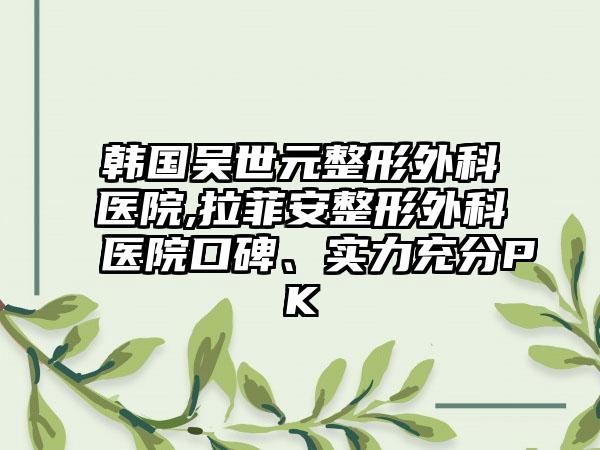 韩国吴世元整形外科医院,拉菲安整形外科医院口碑、实力充分PK