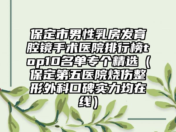 保定市男性乳房发育腔镜手术医院排行榜top10名单专个精选（保定第五医院烧伤整形外科口碑实力均在线）