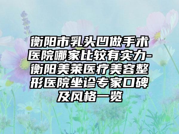 衡阳市乳头凹做手术医院哪家比较有实力-衡阳美莱医疗美容整形医院坐诊专家口碑及风格一览