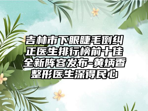 吉林市下眼睫毛倒纠正医生排行榜前十佳全新阵容发布-黄炳香整形医生深得民心