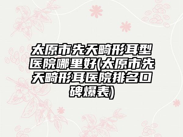 太原市先天畸形耳型医院哪里好(太原市先天畸形耳医院排名口碑爆表)