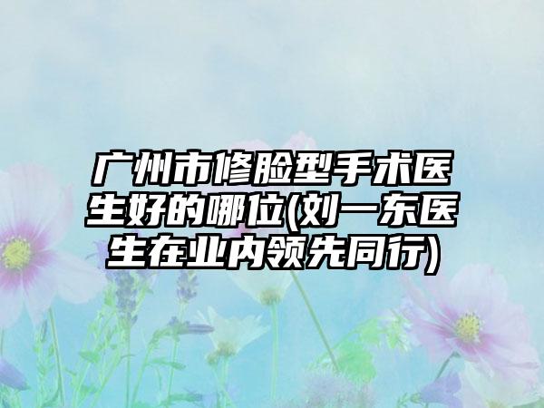 广州市修脸型手术医生好的哪位(刘一东医生在业内领先同行)