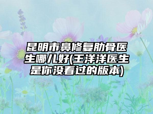 昆明市鼻修复肋骨医生哪儿好(王洋洋医生是你没看过的版本)