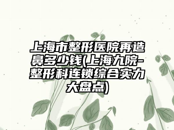 上海市整形医院再造鼻多少钱(上海九院-整形科连锁综合实力大盘点)
