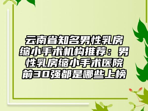 云南省知名男性乳房缩小手术机构推荐：男性乳房缩小手术医院前30强都是哪些上榜