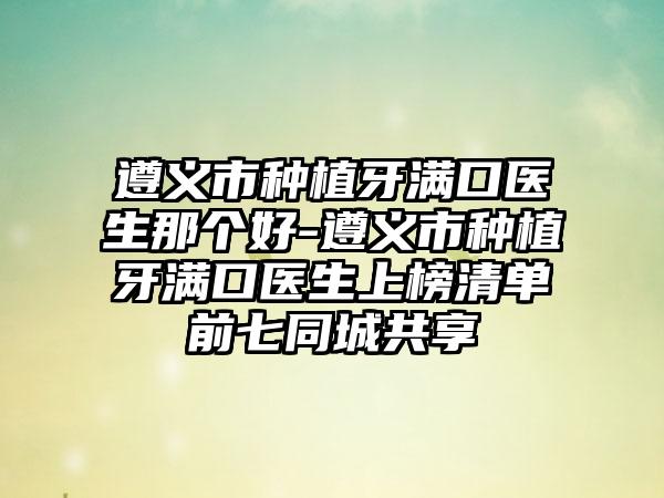 遵义市种植牙满口医生那个好-遵义市种植牙满口医生上榜清单前七同城共享
