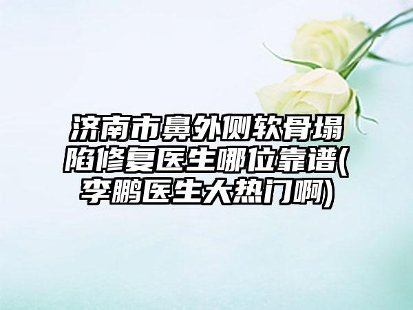 济南市鼻外侧软骨塌陷修复医生哪位靠谱(李鹏医生大热门啊)