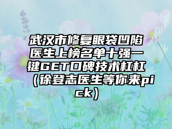 武汉市修复眼袋凹陷医生上榜名单十强一键GET口碑技术杠杠（徐登志医生等你来pick）