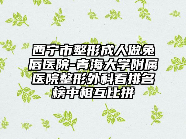 西宁市整形成人做兔唇医院-青海大学附属医院整形外科看排名榜中相互比拼