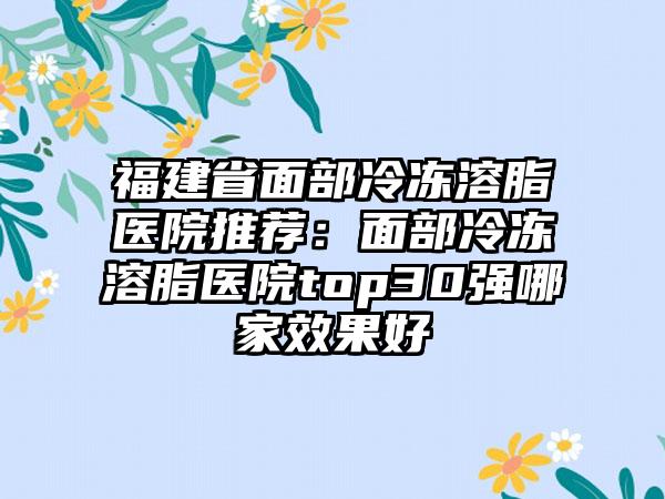 福建省面部冷冻溶脂医院推荐：面部冷冻溶脂医院top30强哪家效果好