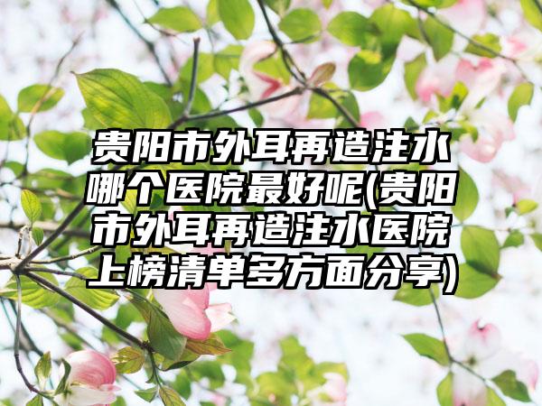 贵阳市外耳再造注水哪个医院最好呢(贵阳市外耳再造注水医院上榜清单多方面分享)