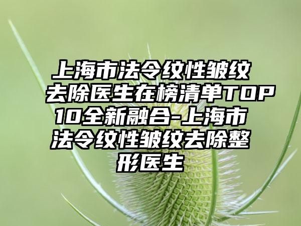 上海市法令纹性皱纹去除医生在榜清单TOP10全新融合-上海市法令纹性皱纹去除整形医生
