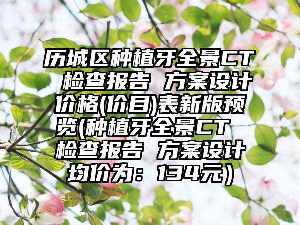历城区种植牙全景CT 检查报告 方案设计价格(价目)表新版预览(种植牙全景CT 检查报告 方案设计均价为：134元）