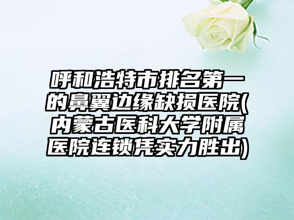 呼和浩特市排名第一的鼻翼边缘缺损医院(内蒙古医科大学附属医院连锁凭实力胜出)