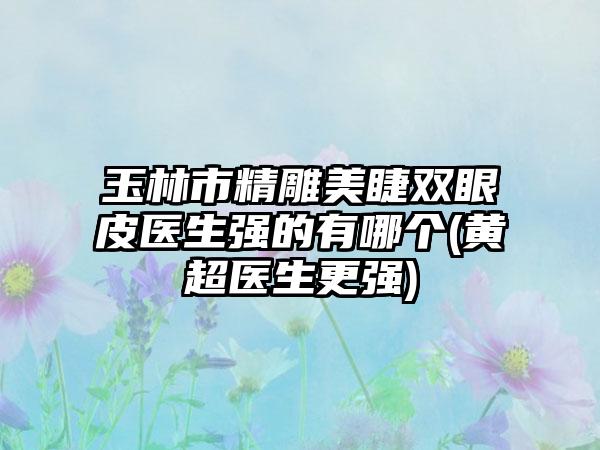 玉林市精雕美睫双眼皮医生强的有哪个(黄超医生更强)