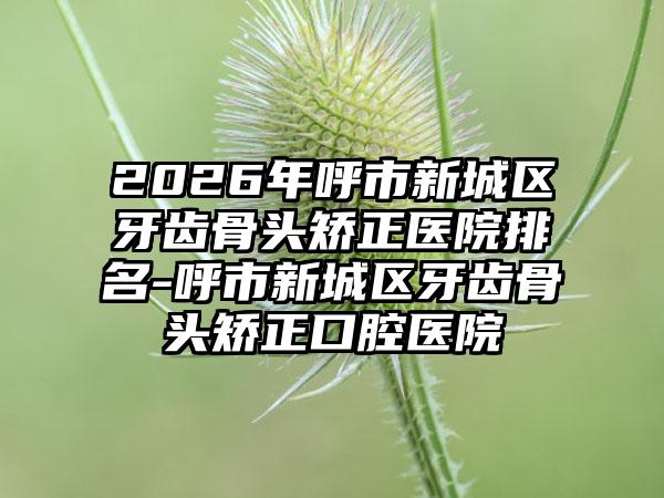 2026年呼市新城区牙齿骨头矫正医院排名-呼市新城区牙齿骨头矫正口腔医院