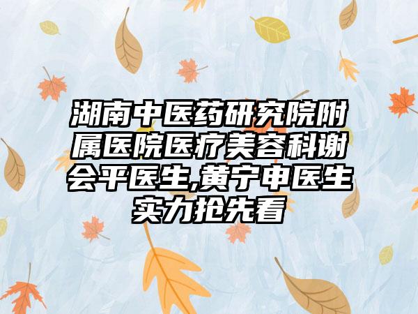 湖南中医药研究院附属医院医疗美容科谢会平医生,黄宁申医生实力抢先看