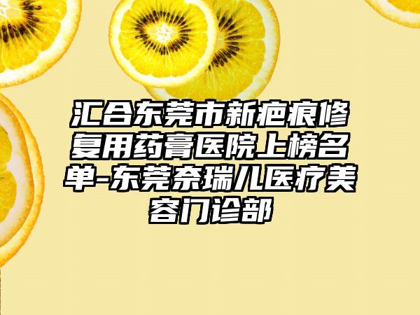 汇合东莞市新疤痕修复用药膏医院上榜名单-东莞奈瑞儿医疗美容门诊部