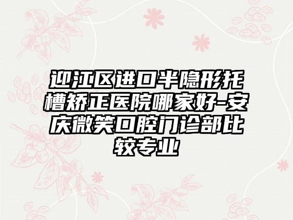 迎江区进口半隐形托槽矫正医院哪家好-安庆微笑口腔门诊部比较专业