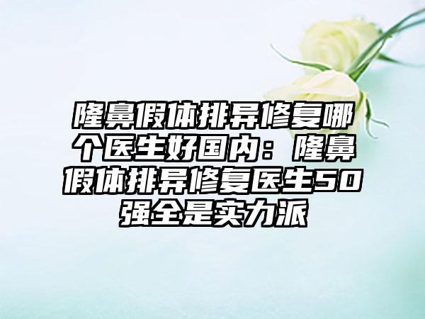 隆鼻假体排异修复哪个医生好国内：隆鼻假体排异修复医生50强全是实力派