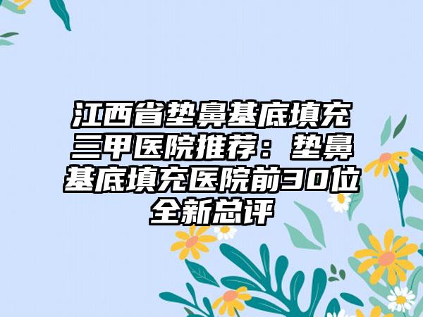 江西省垫鼻基底填充三甲医院推荐：垫鼻基底填充医院前30位全新总评