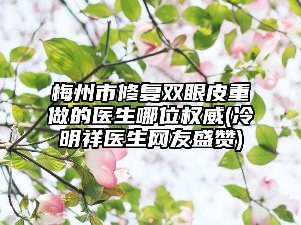 梅州市修复双眼皮重做的医生哪位权威(冷明祥医生网友盛赞)