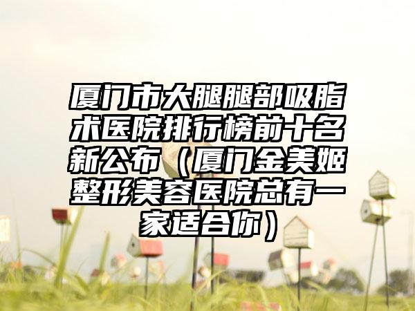 厦门市大腿腿部吸脂术医院排行榜前十名新公布（厦门金美姬整形美容医院总有一家适合你）