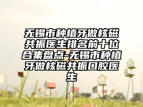 无锡市种植牙做核磁共振医生排名前十位合集盘点-无锡市种植牙做核磁共振口腔医生