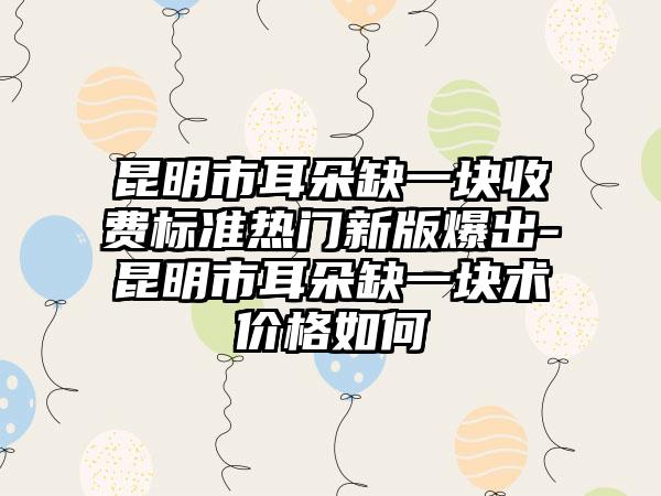 昆明市耳朵缺一块收费标准热门新版爆出-昆明市耳朵缺一块术价格如何
