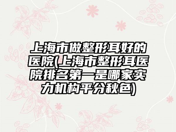 上海市做整形耳好的医院(上海市整形耳医院排名第一是哪家实力机构平分秋色)