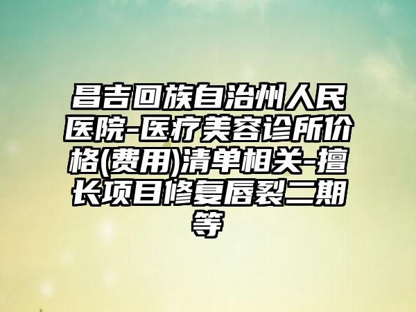昌吉回族自治州人民医院-医疗美容诊所价格(费用)清单相关-擅长项目修复唇裂二期等