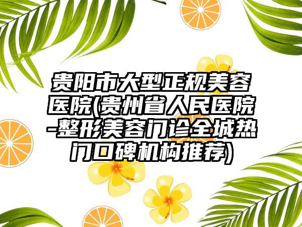 贵阳市大型正规美容医院(贵州省人民医院-整形美容门诊全城热门口碑机构推荐)